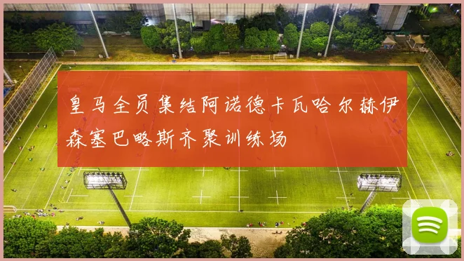 皇马全员集结阿诺德卡瓦哈尔赫伊森塞巴略斯齐聚训练场