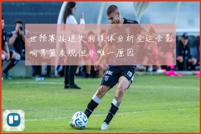 世预赛接连失利媒体分析全运会影响男篮表现但非唯一原因