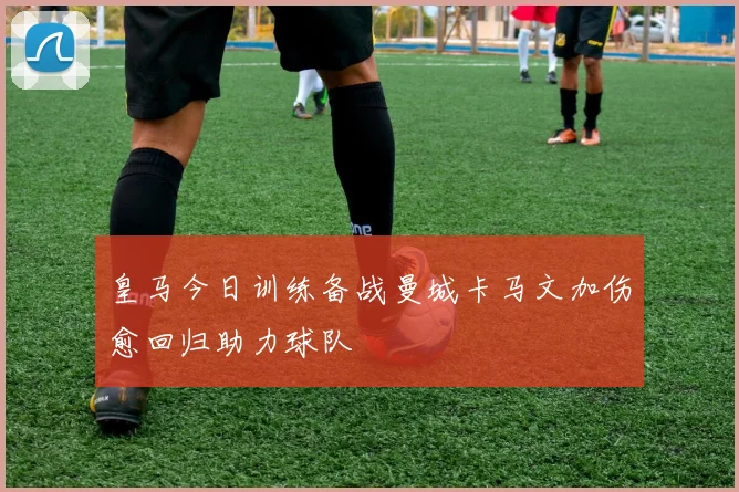 皇马今日训练备战曼城卡马文加伤愈回归助力球队