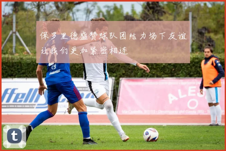 保罗里德盛赞球队团结力场下友谊让我们更加紧密相连