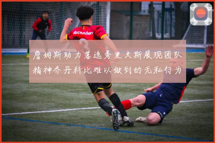 詹姆斯助力落选秀里夫斯展现团队精神乔丹科比难以做到的无私行为