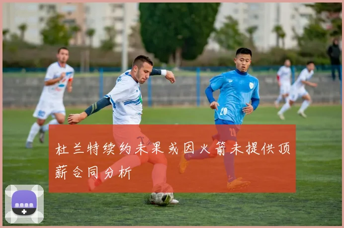 杜兰特续约未果或因火箭未提供顶薪合同分析