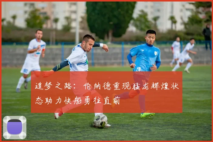 追梦之路：伦纳德重现猛龙辉煌状态助力快船勇往直前