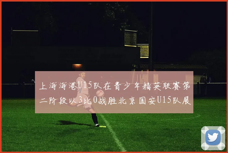 上海海港U15队在青少年精英联赛第二阶段以3比0战胜北京国安U15队展现强劲实力