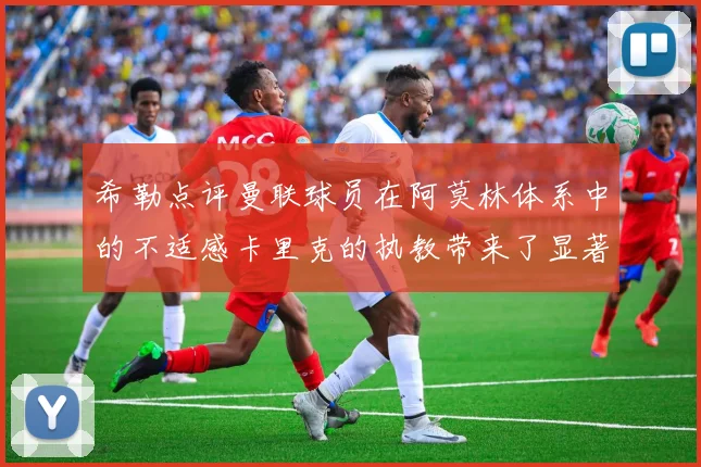 希勒点评曼联球员在阿莫林体系中的不适感卡里克的执教带来了显著变化