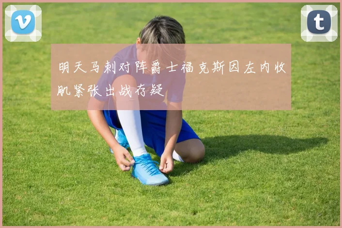 明天马刺对阵爵士福克斯因左内收肌紧张出战存疑