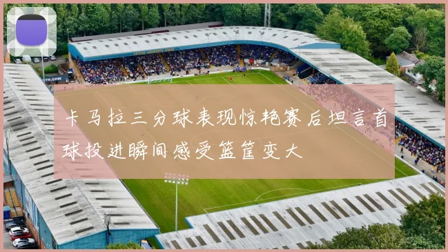 卡马拉三分球表现惊艳赛后坦言首球投进瞬间感受篮筐变大