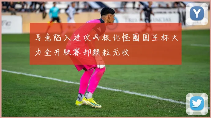 马竞陷入进攻两极化怪圈国王杯火力全开联赛却颗粒无收