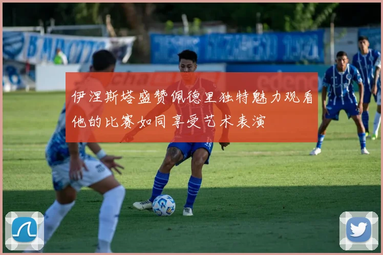 伊涅斯塔盛赞佩德里独特魅力观看他的比赛如同享受艺术表演