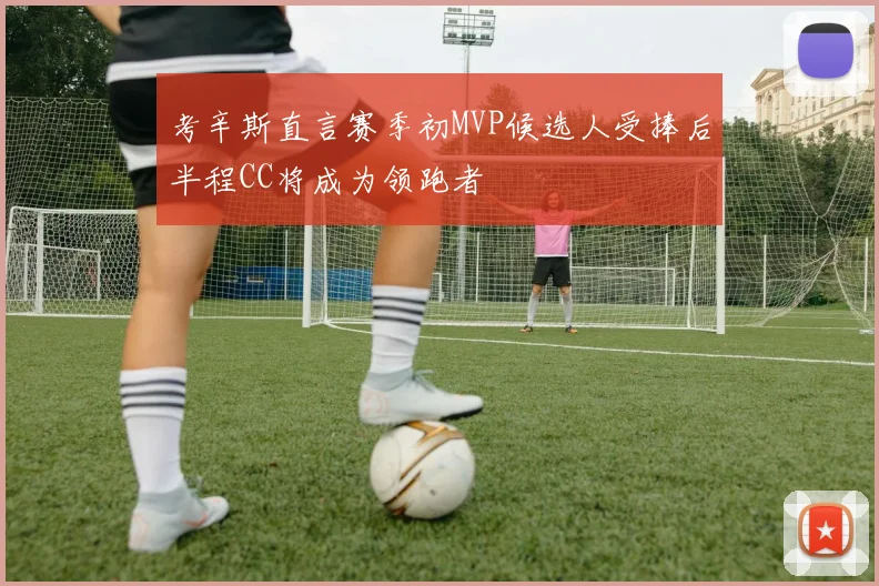 考辛斯直言赛季初MVP候选人受捧后半程CC将成为领跑者