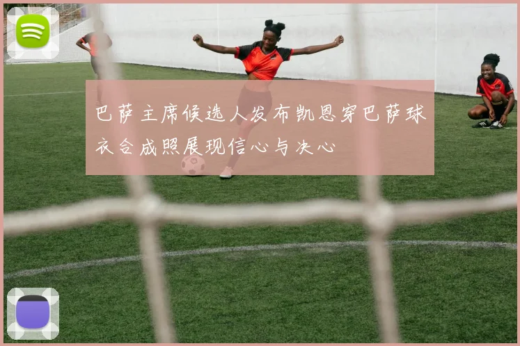 巴萨主席候选人发布凯恩穿巴萨球衣合成照展现信心与决心