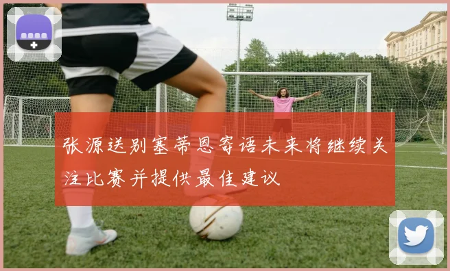 张源送别塞蒂恩寄语未来将继续关注比赛并提供最佳建议