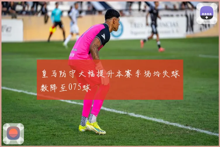 皇马防守大幅提升本赛季场均失球数降至075球