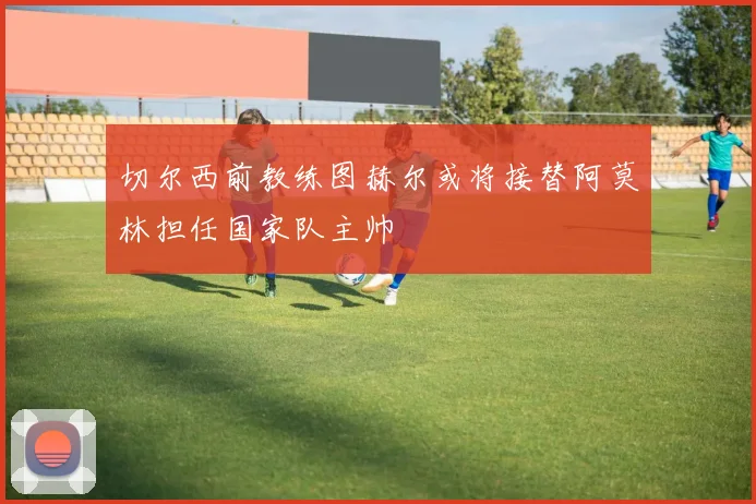 切尔西前教练图赫尔或将接替阿莫林担任国家队主帅