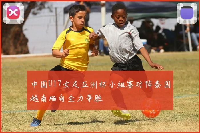 中国U17女足亚洲杯小组赛对阵泰国越南缅甸全力争胜