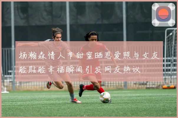 杨瀚森情人节甜蜜晒恩爱照与女友脸贴脸幸福瞬间引发网友热议