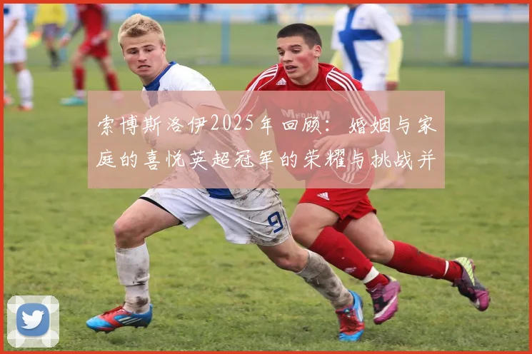 索博斯洛伊2025年回顾：婚姻与家庭的喜悦英超冠军的荣耀与挑战并存