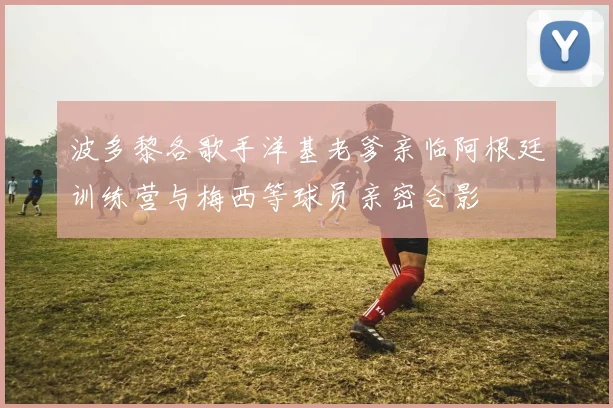 波多黎各歌手洋基老爹亲临阿根廷训练营与梅西等球员亲密合影