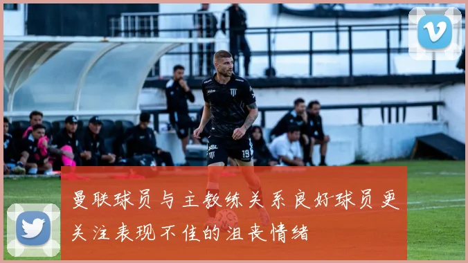 曼联球员与主教练关系良好球员更关注表现不佳的沮丧情绪