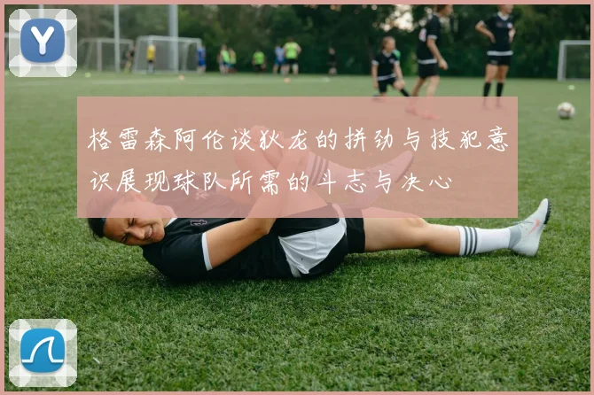 格雷森阿伦谈狄龙的拼劲与技犯意识展现球队所需的斗志与决心