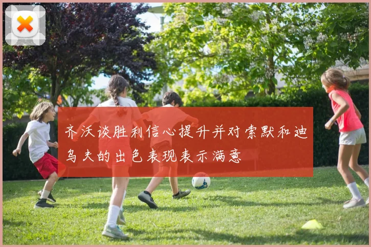 齐沃谈胜利信心提升并对索默和迪乌夫的出色表现表示满意