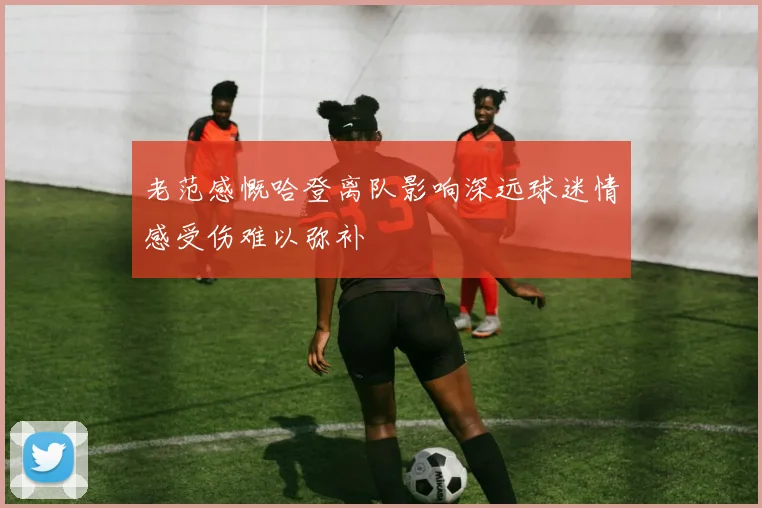 老范感慨哈登离队影响深远球迷情感受伤难以弥补