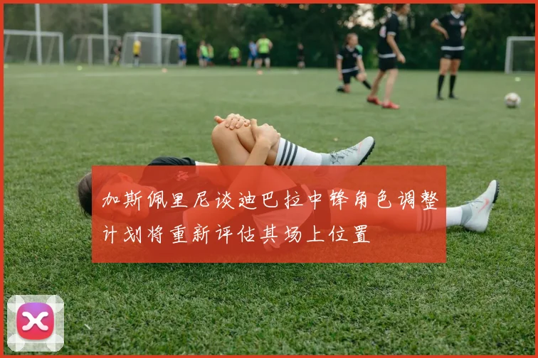 加斯佩里尼谈迪巴拉中锋角色调整计划将重新评估其场上位置