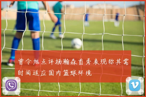 曾令旭点评杨瀚森首秀表现称其需时间适应国内篮球环境