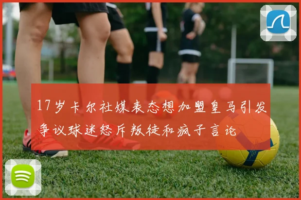 17岁卡尔社媒表态想加盟皇马引发争议球迷怒斥叛徒和疯子言论