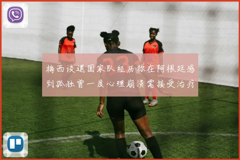 梅西谈退国家队经历称在阿根廷感到孤独曾一度心理崩溃需接受治疗