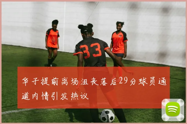 华子提前离场沮丧落后29分球员通道内情引发热议