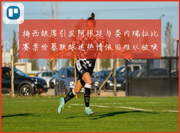 梅西缺席引发阿根廷与委内瑞拉比赛票价暴跌球迷热情依旧难以被唤醒