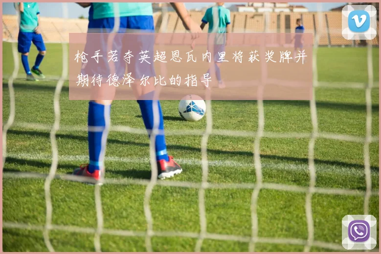 枪手若夺英超恩瓦内里将获奖牌并期待德泽尔比的指导