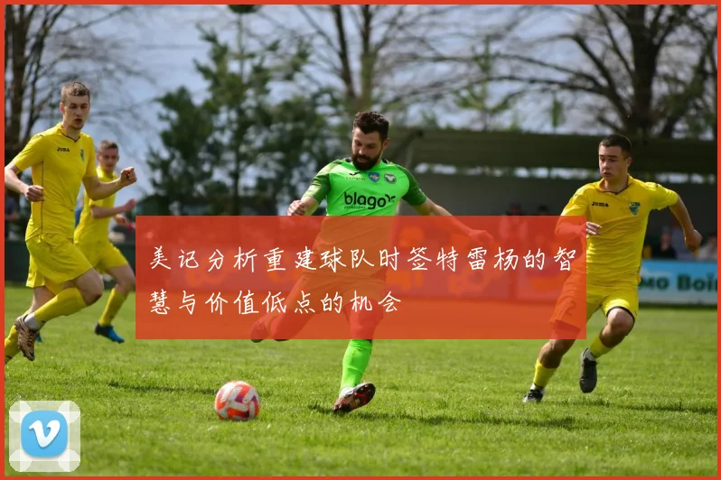 美记分析重建球队时签特雷杨的智慧与价值低点的机会