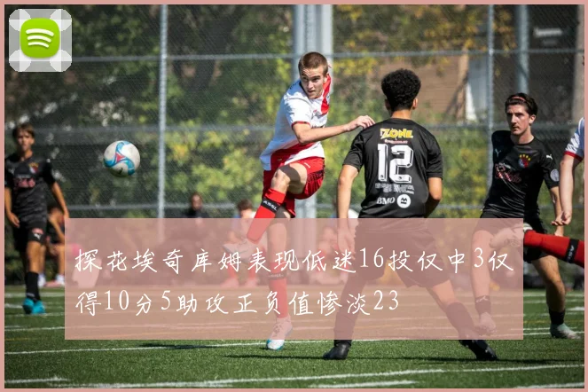 探花埃奇库姆表现低迷16投仅中3仅得10分5助攻正负值惨淡23