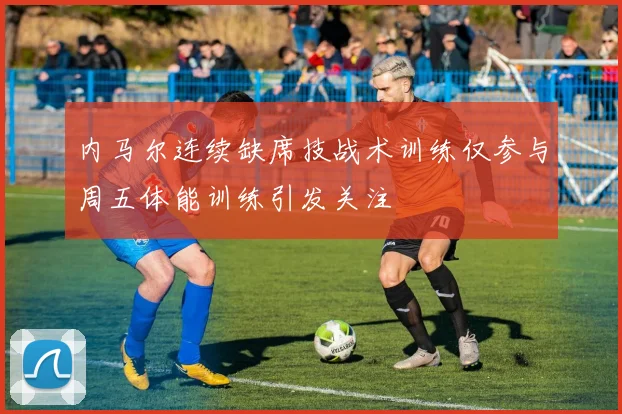 内马尔连续缺席技战术训练仅参与周五体能训练引发关注