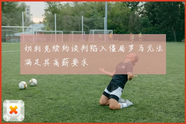 切利克续约谈判陷入僵局罗马无法满足其高薪要求