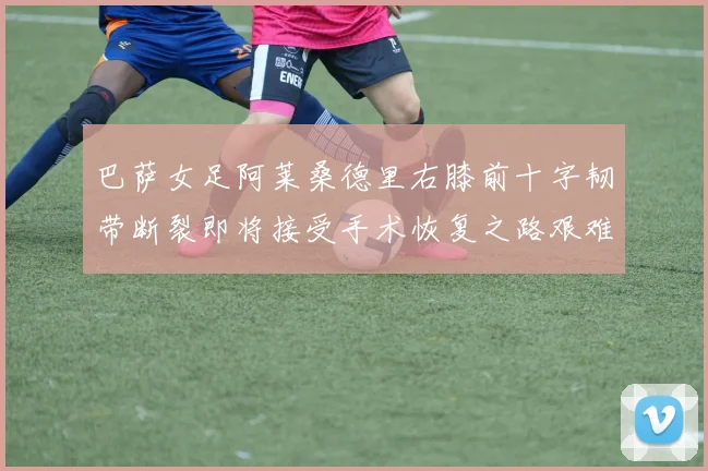 巴萨女足阿莱桑德里右膝前十字韧带断裂即将接受手术恢复之路艰难