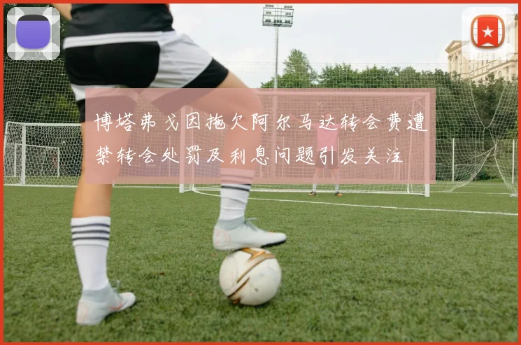 博塔弗戈因拖欠阿尔马达转会费遭禁转会处罚及利息问题引发关注