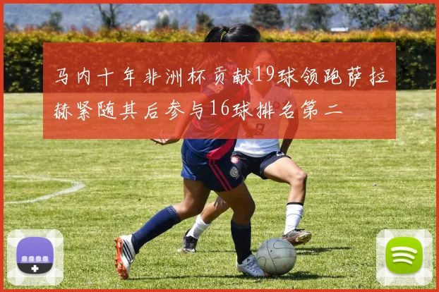 马内十年非洲杯贡献19球领跑萨拉赫紧随其后参与16球排名第二