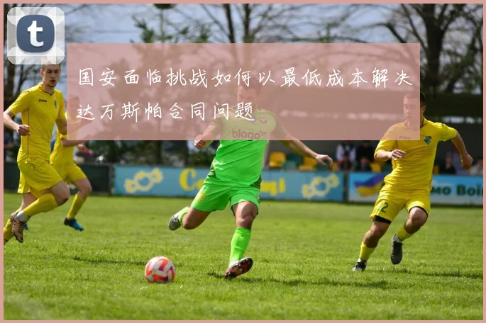 国安面临挑战如何以最低成本解决达万斯帕合同问题