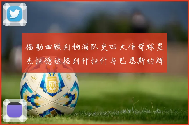 福勒回顾利物浦队史四大传奇球星杰拉德达格利什拉什与巴恩斯的辉煌成就